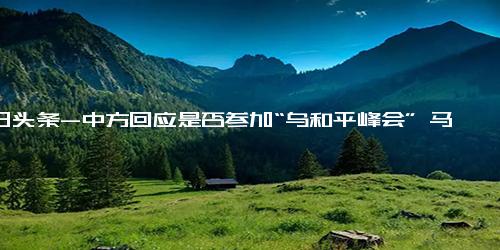 今日头条-中方回应是否参加“乌和平峰会” 马克龙邀请泽连斯基在巴黎举行！